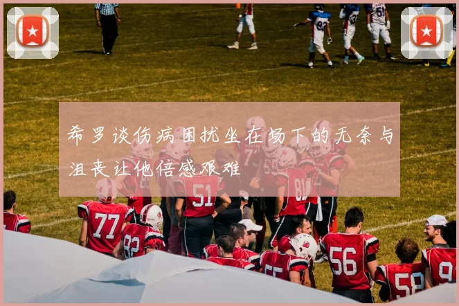 希罗谈伤病困扰坐在场下的无奈与沮丧让他倍感艰难