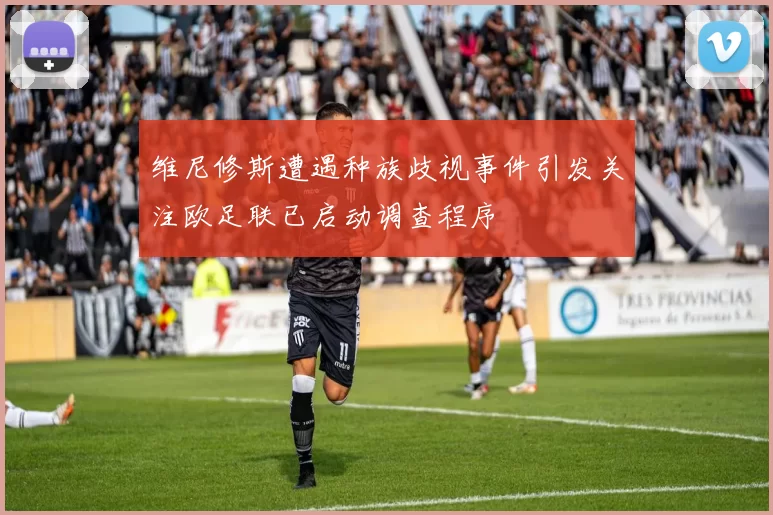 维尼修斯遭遇种族歧视事件引发关注欧足联已启动调查程序