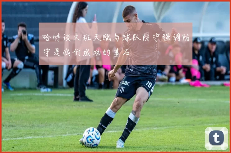 哈特谈文班天赋与球队防守强调防守是我们成功的基石