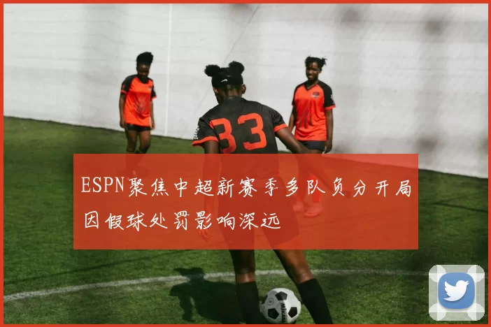 ESPN聚焦中超新赛季多队负分开局因假球处罚影响深远
