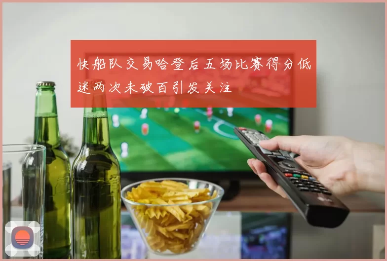 快船队交易哈登后五场比赛得分低迷两次未破百引发关注