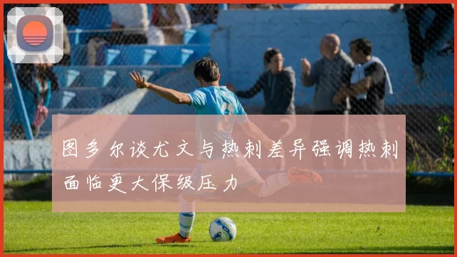 图多尔谈尤文与热刺差异强调热刺面临更大保级压力