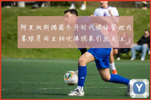 阿里纳斯揭露乔丹时代媒体管控内幕球员间互相吹捧现象引发关注