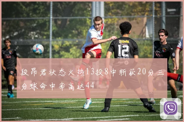 段昂君状态火热13投8中斩获20分三分球命中率高达44
