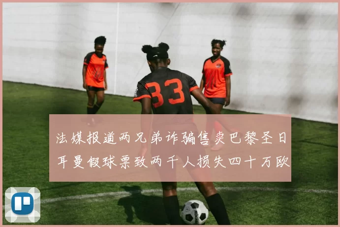 法媒报道两兄弟诈骗售卖巴黎圣日耳曼假球票致两千人损失四十万欧元