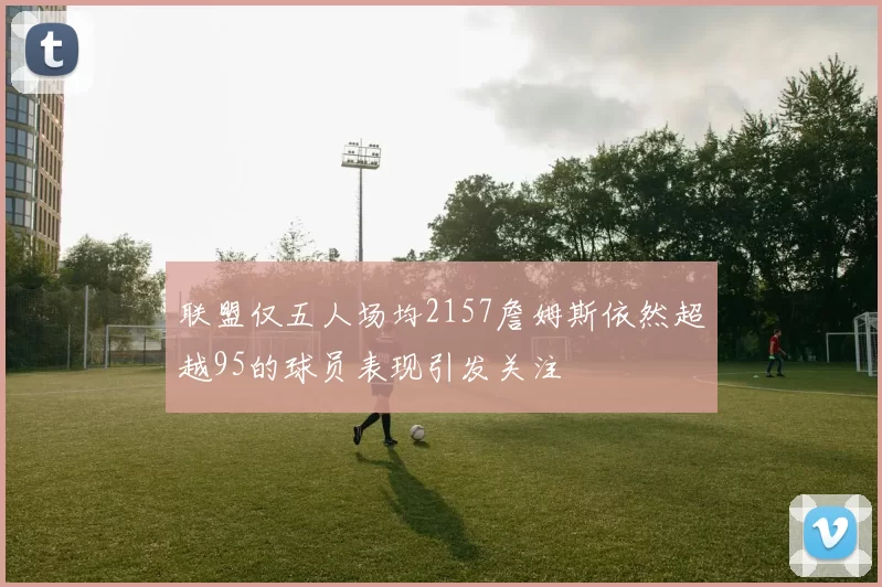联盟仅五人场均2157詹姆斯依然超越95的球员表现引发关注