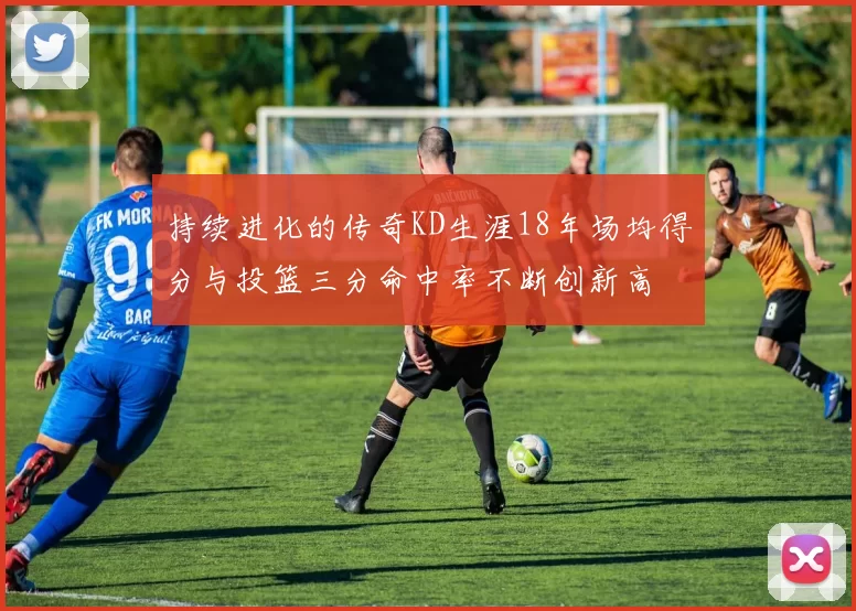持续进化的传奇KD生涯18年场均得分与投篮三分命中率不断创新高