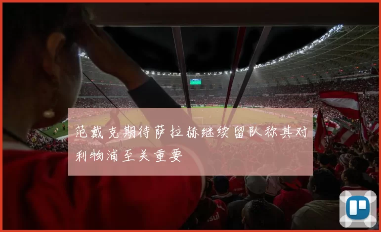 范戴克期待萨拉赫继续留队称其对利物浦至关重要