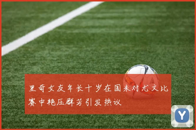 里奇女友年长十岁在国米对尤文比赛中艳压群芳引发热议