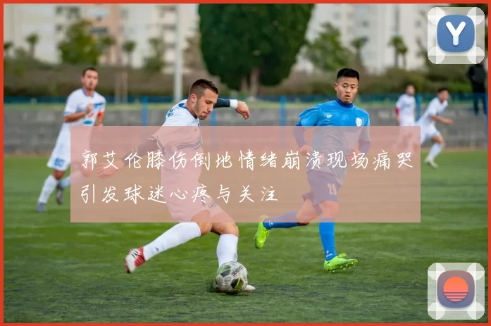 郭艾伦膝伤倒地情绪崩溃现场痛哭引发球迷心疼与关注