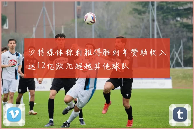 沙特媒体称利雅得胜利年赞助收入达12亿欧元超越其他球队