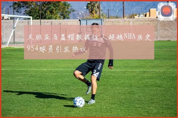 文班亚马盖帽数据惊人超越NBA历史954球员引发热议