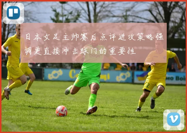 日本女足主帅赛后点评进攻策略强调更直接冲击球门的重要性