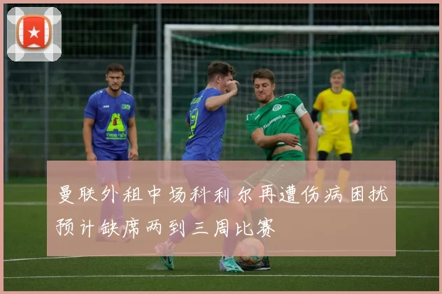 曼联外租中场科利尔再遭伤病困扰预计缺席两到三周比赛